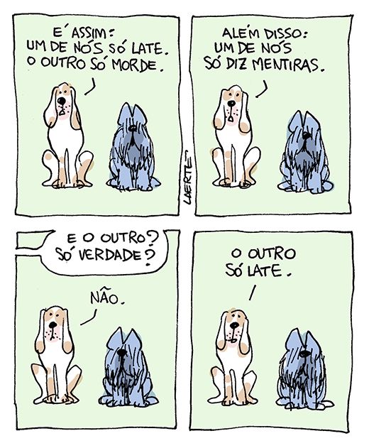 Tira de Laerte, em 4 quadrinhos.
1) Dois cães, um orelhudo, o outro peludo, os dois de frente para nós. O orelhudo diz: “É assim: um de nós só late. O outro só morde”.
2) O orelhudo continua: “Além disso: um de nós só diz mentiras”.
3) A voz de alguém pergunta: “E o outro? Só verdade?” - o orelhudo responde: “Não”.
4) O orelhudo fala: “O outro só late”.