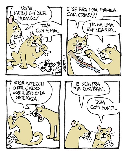 Tira de Laerte, em 4 quadrinhos.
1) Um grande felino, como um puma, está mastigando os restos de um esqueleto humano. Outro puma se aproxima e grita: “Você…matou um ser humano!” - o puma com os ossos responde: “Tava com fome”.
2) O recém-chegado pergunta: “E se era uma fêmea com crias?!” - o outro levanta um fuzil e diz: “Tinha uma espingarda”.
3) O recém-chegado fala: “Você alterou o delicado equilíbrio da natureza” - o outro continua a comer.
4) O recém-chegado resmunga: “E nem pra me convidar” - o outro fala: “Tava com fome”.