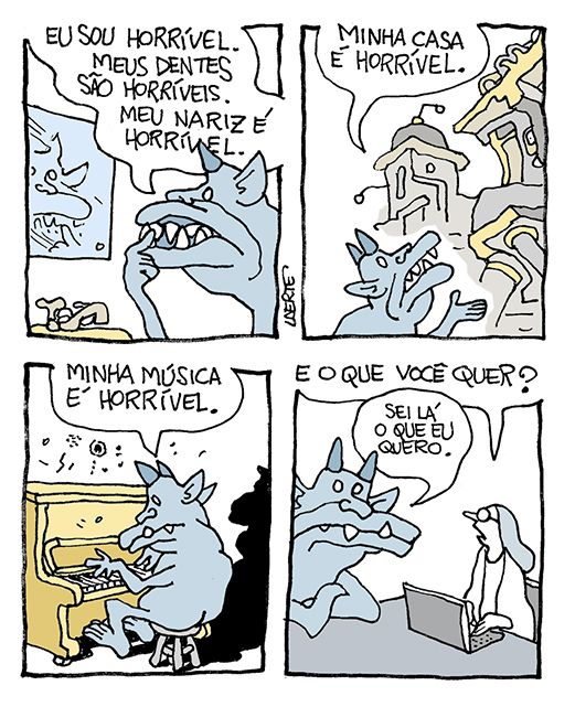 Tira de Laerte, em 4 quadrinhos.
1) O demônio está em frente ao espelho, se examinando. Ele diz: “Eu sou horrível. Meus dentes são horríveis. Meu nariz é horrível”.
2) O demônio está em frente a uma construção toda torta e disforme. Ele a aponta e diz: “Minha casa é horrível”.
3) O demônio está tocando um piano e diz: “Minha música é horrível”.
4) O demônio está sentando a uma mesa, em frente a uma moça que digita um notebook. Ela pergunta: “E o que você quer?” - o demônio responde: “Sei lá o que eu quero.”