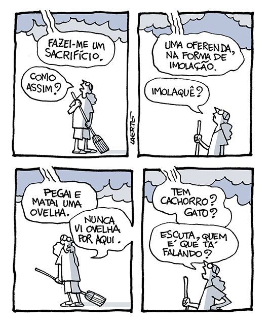 Tira de Laerte, em 4 quadrinhos.
1) Uma pessoa está varrendo a calçada. Acima dela, nuvens pesadas. Uma voz vem do alto: “Fazei-me um sacrifício” - a pessoa interrompe a varrição e pergunta: “Como assim?”
2) A voz do alto diz: “Uma oferenda, na forma de imolação” - a pessoa pergunta: “Imolaquê?”
3) A voz do alto diz: “Pegai e matai uma ovelha” - a pessoa olha em torno e diz: “Nunca vi ovelha por aqui”.
4) A voz do alto diz: “Tem cachorro? Gato?” - a pessoa, mão na cintura, pergunta: “Escuta, quem é que tá falando?”