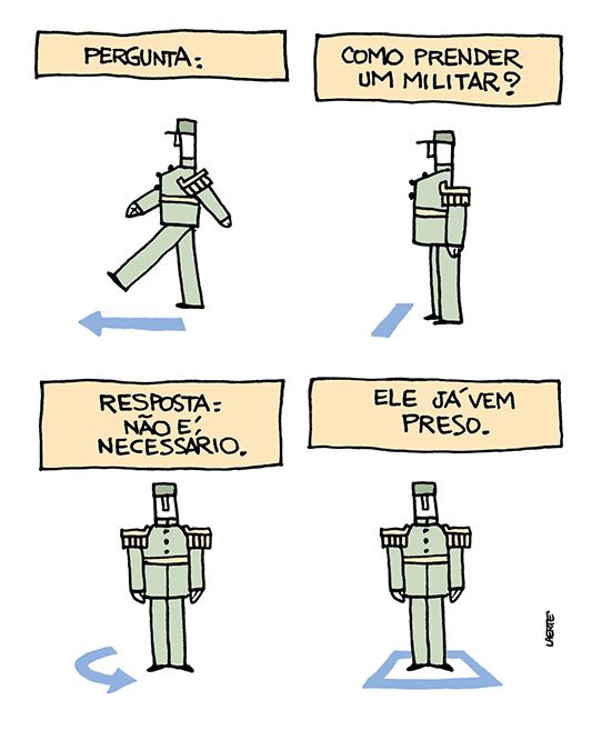 Tira de Laerte, em 4 quadrinhos.
1) Um militar, fardado, vem marchando, bem durinho. Uma seta no chão indica seu movimento. Um texto diz: “PERGUNTA:”
2) O militar se detém. No chão, uma barra indica essa parada. Um texto diz: “COMO PRENDER UM MILITAR?”
3) O militar faz um giro e fica de frente. No chão, uma seta curva indica esse movimento. Um texto diz: “RESPOSTA: NÃO É NECESSÁRIO”.
4) O militar continua parado no lugar. Um quadrado no chão demarca esse lugar. Um texto diz: “ELE JÁ VEM PRESO”.
