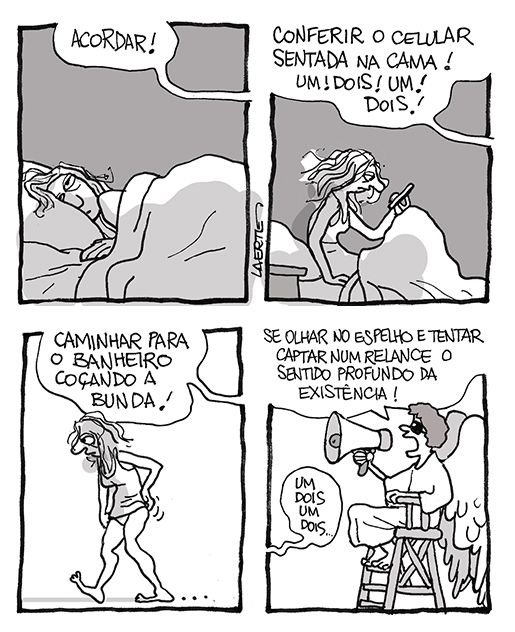Tira de Laerte, em 4 quadrinhos.
1) Uma mulher, na cama, abrindo os olhos de manhã. Uma voz fora de cena grita: “ACORDAR!”
2) A mulher, ainda na cama, senta-se e olha o celular. A voz de fora de cena grita: “CONFERIR O CELULAR SENTADA NA CAMA! UM! DOIS! UM! DOIS!”
3) A mulher, de camiseta de dormir, caminha, estremunhada e coçando a bunda. A voz continua gritando: “CAMINHAR PARA O BANHEIRO COÇANDO A BUNDA!”
4) Um anjo, sentando em uma cadeira alta, como as de salva-vidas na praia, segura um megafone e grita ordens: “SE OLHAR NO ESPELHO E TENTAR CAPTAR NUM RELANCE O SENTIDO PROFUNDO DA EXISTÊNCIA!” - Fora de cena, a voz da mulher fala: “Um, dois, um, dois…”