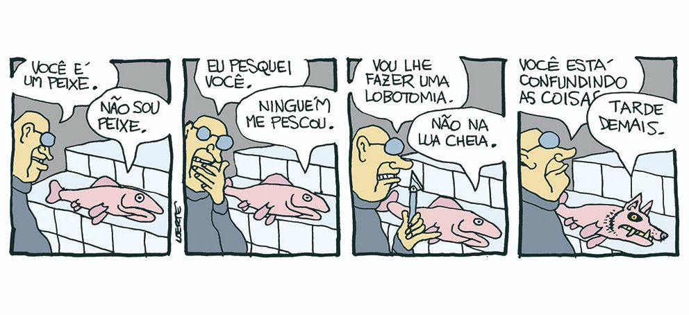 Tira em 4 quadrinhos.
1) Homem fala com um peixe que está sobre uma bancada de azulejos. O homem diz: “Você é um peixe” - o peixe responde: “Não sou peixe”.
2) O homem diz: “Eu pesquei você” - o peixe responde: “Ninguém me pescou”.
3) O homem segura um estilete e diz: “Vou lhe fazer uma lobotomia” - o peixe responde: “Não na lua cheia”.
4) O homem diz: “Você está confundindo as coisas” - o peixe agora tem a cabeça de um lobo, com dentes aguçados, e responde: “Tarde demais” 