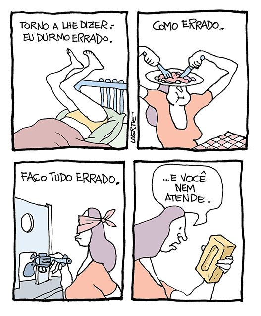 Tira de Laerte em 4 quadrinhos.
1) Texto: “Torno a lhe dizer: eu durmo errado” - uma mulher deitada na cama, mas com o quadril no travesseiro e as pernas para o ar.
2) Texto: “Como errado” - a mulher está à mesa, com garfo e faca e mastigando, mas o prato está equilibrado sobre a sua caebça.
3) Texto: “Faço tudo errado” - a mulher está frente a um guichê, fazendo um assalto a mão armada, mas segura o revolver pelo cano, apontando a coronha; e usa um lenço pra tapar o rosto, mas que lhe cobre os olhos.
4) A mulher segura um tijolo como se fosse um celular e fala: “…e você nem atende”.