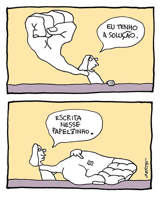 Tira de Laerte, em 2 quadrinhos.
1) Uma pessoa ergue um punho fechado de uma mão muito grande, maior do que ela própria, e declara: “Eu tenho a solução”.
2) A pessoa abre a mão, que continua enorme, e na palma aberta há um pequeno pedaço de papel escrito. Ela diz: “Escrita nesse papelzinho”.
