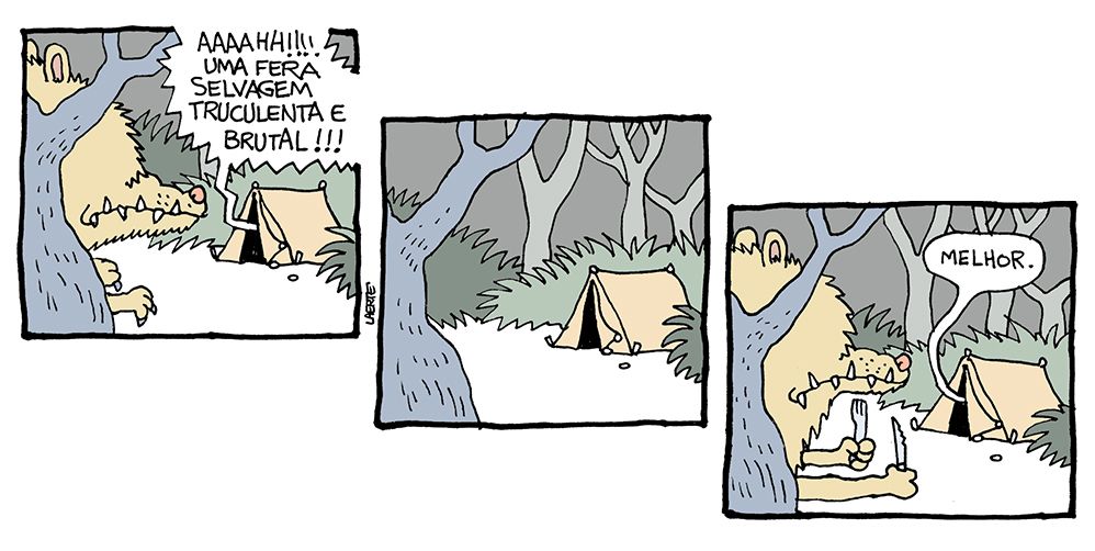 Tira de Laerte, em 3 quadrinhos.
1) Uma barraca de acampamento, no meio do mato. Por entre as árvores, um bicho enorme, peludo, com dentes pontudos, se aproxima e espia pela abertura da barraca. Alguém, lá dentro, grita: “AAAAAHHHH!!!! UMA FERA SELVAGEM TRUCULENTA E BRUTAL!!!”
2) O animal sai de cena.
3) O animal volta à frente da barraca, espiando, mas agora suas garras seguram um garfo e uma faca. De dentro da barraca alguém diz: “Melhor.”
