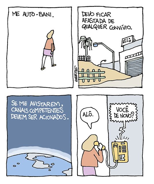 Tira de Laerte, em 4 quadrinhos.
1) Mulher, de costas, se afastando. Texto: “ME AUTO-BANI”.
2) Paisagem meio rural, com cerca de madeira, estradinha, armazém fechado. Texto: “DEVO FICAR AFASTADA DE QUALQUER CONVÍVIO”.
3) Planeta Terra, perspectiva espacial. Texto: “SE ME AVISTAREM, CANAIS COMPETENTES DEVEM SER ACIONADOS”.
4) A mesma mulher, num telefone público, fala com alguém: “Alô.” - a resposta se ouve: “Você de novo?”
