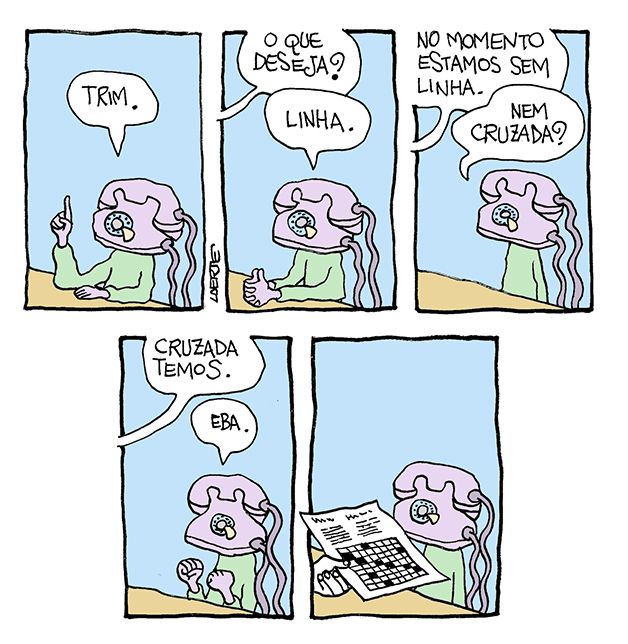 Tira de Laerte, em 5 quadrinhos.
1) Uma pessoa, cuja cabeça é um aparelho telefônico antigo, dos com fio e de discar. A pessoa está junto a um balcão, ergue um dedo e diz: “Trim”.
2) Uma voz pergunta: “O que deseja?” - a pessoa-telefone diz: “Linha”.
3) A voz responde: “No momento estamos sem linha” - a pessoa-telefone pergunta: “Nem cruzada?”
4) A voz responde: “Cruzada temos” - a pessoa-telefone vibra: “Eba.”
5) A mão de alguém se adiant e entrega uma folha de papel, onde há o diagrama de um jogo de palavras cruzadas. A pessoa-telefone fica sem reação.