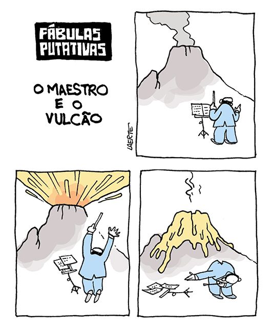 Tira de Laerte, em 3 quadrinhos, com o título: “FÁBULAS PUTATIVAS - O MAESTRO E O VULCÃO”.
1) Um maestro, de costas, se prepara para reger, com uma estante para a partitura e segurando uma batuta. Ao fundo, um grande vulcão solta fumaça.
2) O vulcão entra em violenta erupção. Ao mesmo tempo, o maestro faz um gesto enérgico, erguendo os braços. A estante com a partitura se desequilibra e cai.
3) O vulcão está coberto de lava. O maestro vira-se e se curva, num agradecimento de palco.
