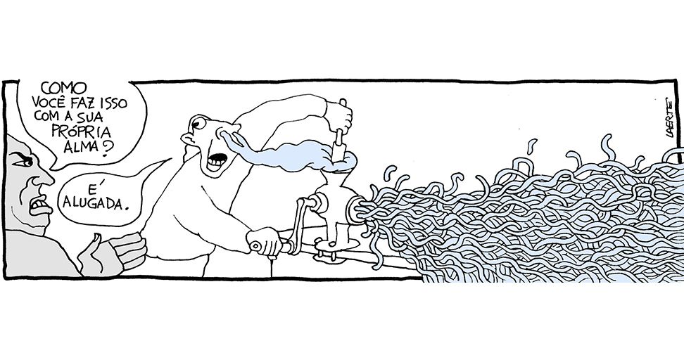 Tira de Laerte, em uma única imagem:
Um homem está operando um moedor de carne de manivela.
De suas narinas sai uma substância sem forma, que ele empurra com uma ferramenta para dentro do bocal do moedor, enquanto gira a manivela. Dos furinhos do moedor sai uma enorme massa da mesma substância, agora em forma de fios, como de carne moída - fios que se misturam e avançam pela superfície da mesa.
Uma pessoa em primeiro plano, indignada, pergunta: “Como você faz isso com a sua própria alma?” - o homem responde: “É alugada.”