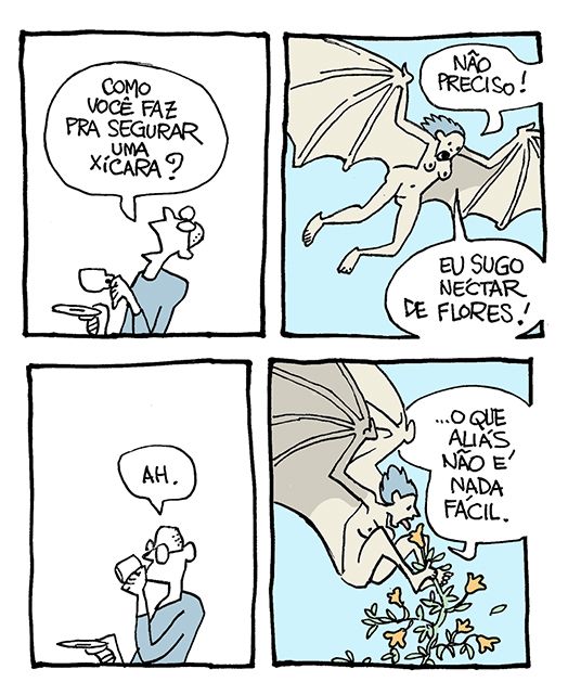 Tira de Laerte, em 4 quadrinhos.
1) Um homem, com uma xícara e um pires nas mãos, pergunta para alguém acima dele: “Como você faz pra segurar uma xícara?”
2) No ar, uma mulher voa - seus braços são como os de um morcego - os dedos se alongam e sustentam a membrana das asas. Ela responde: “Não preciso! Eu sugo néctar de flores!”
3) O homem leva a xícara à boca, comentando: “Ah.”
4) A mulher-morcego tenta alcançar uma flor de um arbusto com a língua, num esforço enorme para se manter no ar enquanto segura os ramos da planta com os pés. Enquanto faz isso, ela diz: “…o que aliás não é nada fácil”.