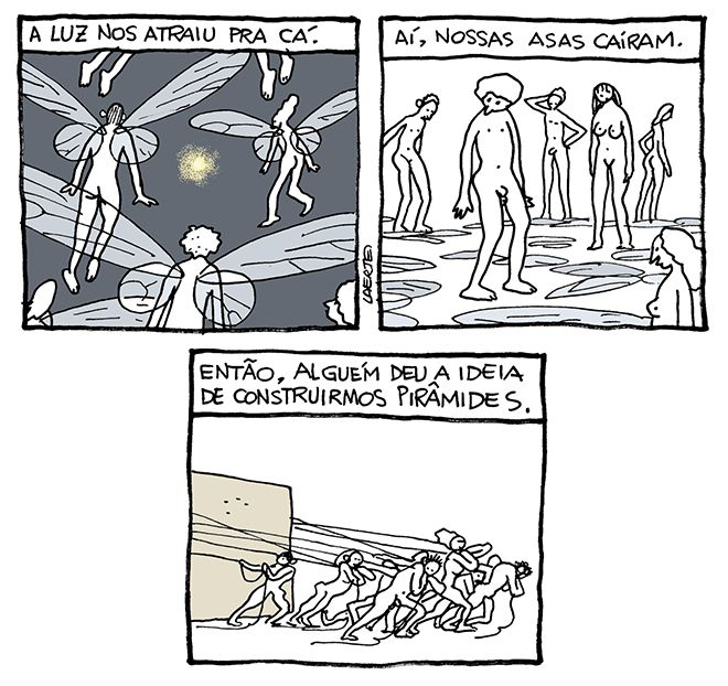 Tira de Laerte, em 3 quadrinhos:
1) Seres humanos, nus, homens e mulheres, todos dotados de asas como as de insetos, voam em direção a um ponto de luz que brilha no meio de um espaço em escuridão geral. Um texto diz: “A luz nos atraiu pra cá.”
2) Os seres humanos estão de pé, num lugar vazio - todas as asas estão caídas no chão. Eles olham pra elas, confusos. Um texto diz: “Aí, nossas asas caíram.”
3) Os seres, agora, arrastam um grande bloco de pedra, usando muitas cordas, que cada um deles agarra e puxa. Um texto diz: “Então, alguém deu a ideia de construirmos pirâmides.”