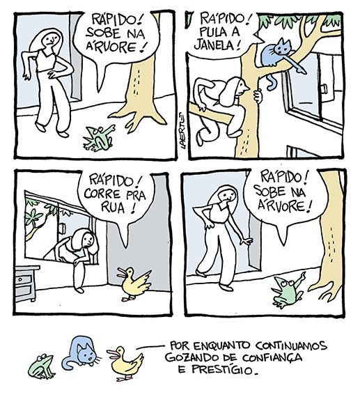 Tira de Laerte, em 5 quadrinhos.
1) Uma moça saindo de um prédio vê um sapo na calçada, que lhe diz, apontando uma árvore ao lado: “RÁPIDO! SOBRE NA ÁRVORE!”
2) A moça, no alto da árvore, vê um gato, que lhe diz, apontando a janela de um apartamento ao lado: “RÁPIDO! PULA A JANELA!”
3) A moça, pulando a janela, vê um pato no interior do apartamento, que lhe diz, apontando a porta: “RÁPIDO! CORRE PRA RUA!”
4) A moça sai na calçada e vê o sapo, que lhe diz, apontando uma árvore ao lado: “RÁPIDO! SOBRE NA ÁRVORE!”
5) O sapo, o gato e o pato conversam, numa reunião. O pato diz: “Por enquanto continuamos gozando de confiança e prestígio”.