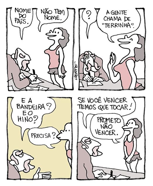 Tira de Laerte, em 4 quadrinhos.
1) Uma moça em trajes de atleta, de camiseta regata e short, está frente a uma mesa onde um homem de bigodes faz anotações. Ele pede: “Nome do país” - a moça diz: “Não tem nome.”
2) O homem se espanta. A moça diz: “A gente chama de “terrinha””
3) O homem insiste: “E a bandeira? E o hino?” - a moca pergunta: “Precisa?”
4) O homem diz: “Se você vencer, temos que tocar!” - a moça fala: “Prometo não vencer”.
