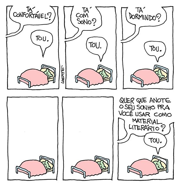 Tira de Laerte, em 5 quadrinhos.
1) Uma criatura está acomodada sob o cobertor numa pequena cama. Só aparece parte da cabeça, os olhos fechados e duas orelhas como as um bichinho. Uma voz fora de cena pergunta: “Tá confortável?” - a criatura responde: “Tou”.
2) A voz pergunta: “Tá com sono?” - a criatura responde: “Tou”.
3) A voz pergunta: “Tá dormindo? - a criatura responde: “Tou”.
4) A criatura continua deitada. Silêncio.
5) A voz pergunta: “Quer que anote o seu sonho pra você usar como material literário?” - a criatura responde: “Tou”.