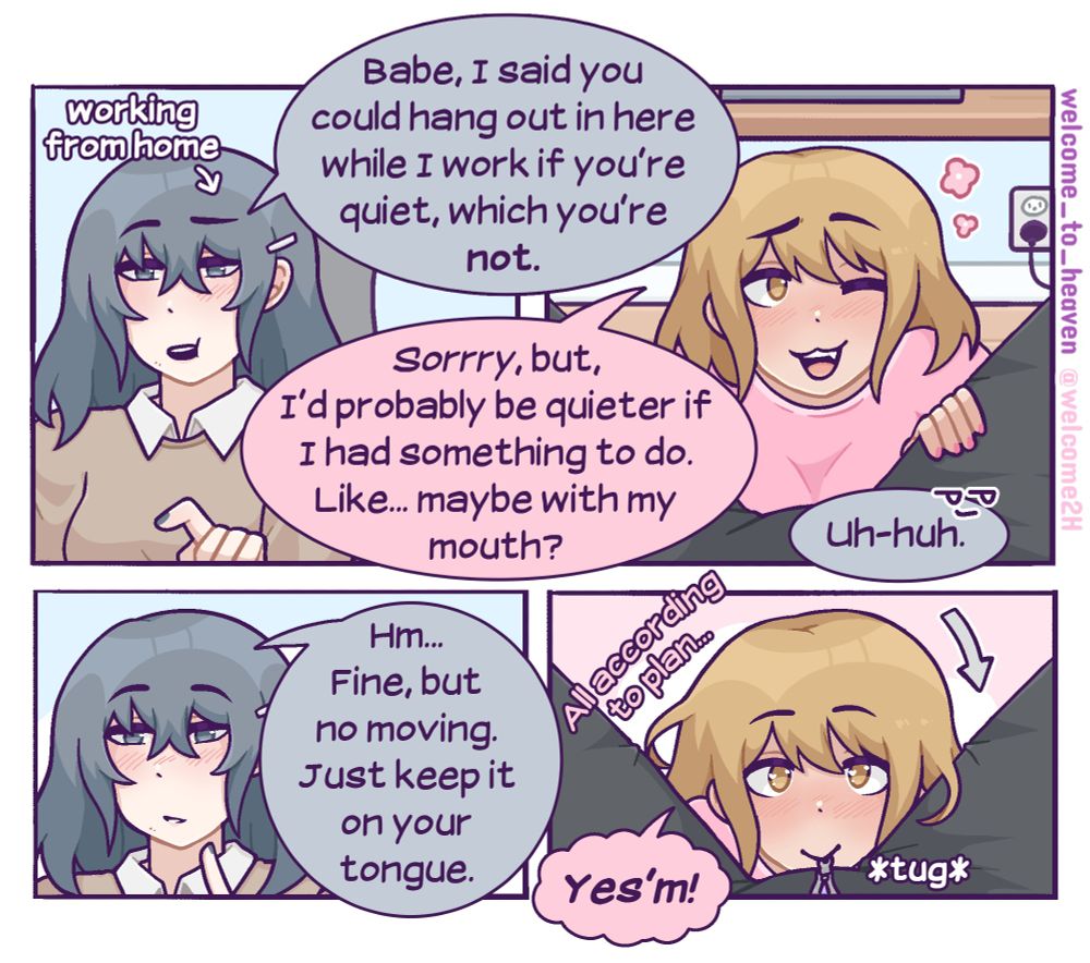 A NSFW comic featuring two trans women. One of the women (Nova) is working at her desk and she tells her gf (Sunny) who is on the floor, "Babe, I said you could hang out in here while I work if you're quiet, which you're not." Sunny says, "sorry, but, I'd probably be quieter if I had something to do. Like...maybe with my mouth?" Sunny kneels between Nova's thighs and looks at her expectantly. "Uh-huh," Nova smirks, and then says, "Hm...fine, but no moving. Just keep it on your tongue," referring to her privates. "Yes'm!" Sunny says excitedly and tugs Nova's pant zipper down with her mouth while thinking, "all according to plan..." 