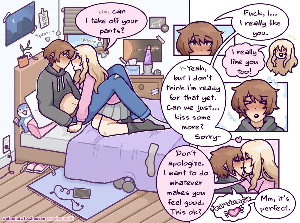 A girlfriend and boyfriend are on a bed, in the middle of a make out session, when the gf asks, "um, can I take off your pants?" The bf blushes and says, "fuck, I- I really like you." The gf excitedly interjects, "I really like you too!" "Y-Yeah, but I don't think I'm ready for that yet. Can we just...kiss some more? Sorry-" "Don't apologize," I want to do whatever makes you feel good." She kisses him, "this ok?" His heart thumps in his chest loudly, "mm, it's perfect."