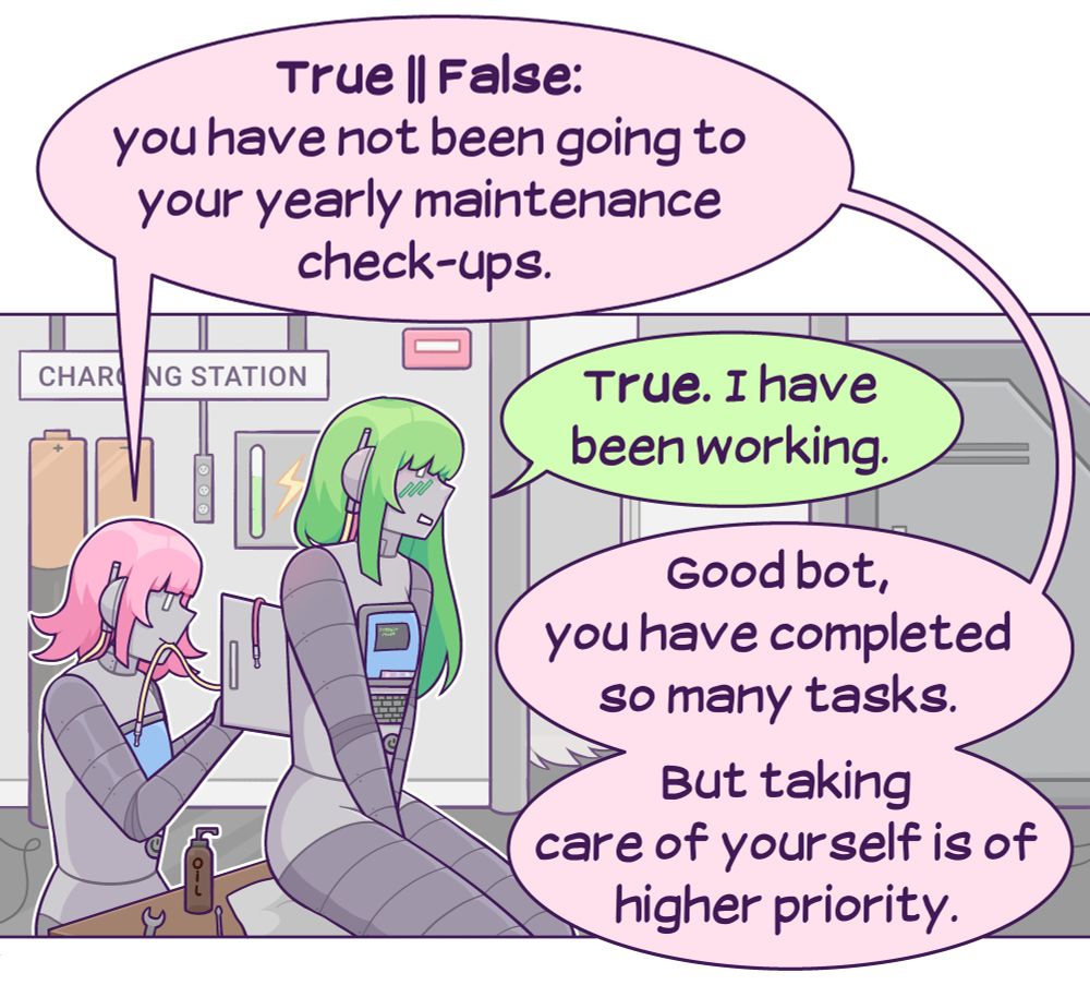 A SFW comic.  A pink-haired robot is performing maintenance on a green haired robot who is her romantic companion. She says, "True || (OR) false: you have not been going to your yearly maintenance check-ups." Green says, "true. I have been working." Pink responds, "good boy, you have completed so many tasks. But taking care of yourself is of higher priority."