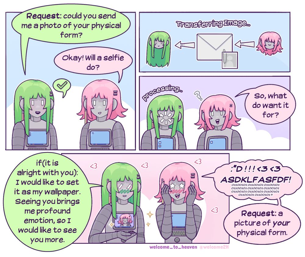 A SFW comic featuring two robots who have a romantic bond. I will call them green and pink. Green says, "request: could you send me a photo of your physical form?" Pink responds with "okay! Will a selfie do?" Green responds with a simple checkmark. Pink transfers a photo of herself and, while Green is processing, asks, "so, what do you want it for?" With a blush, Green says, "if(it is alright with you): I would like to set it as my wallpaper. Seeing you brings me profound emotion, so I would like to see you more." We see that she now has the cute selfie her GF took as her desktop background. Pink blushes and keyboard smashes dialogue something like ":'D!!! <3 <3 ASKDKJDFSLDJFA!!" and then squeals in binary. Once she's calmed down a bit she says, "request: a picture of *your* physical form." 