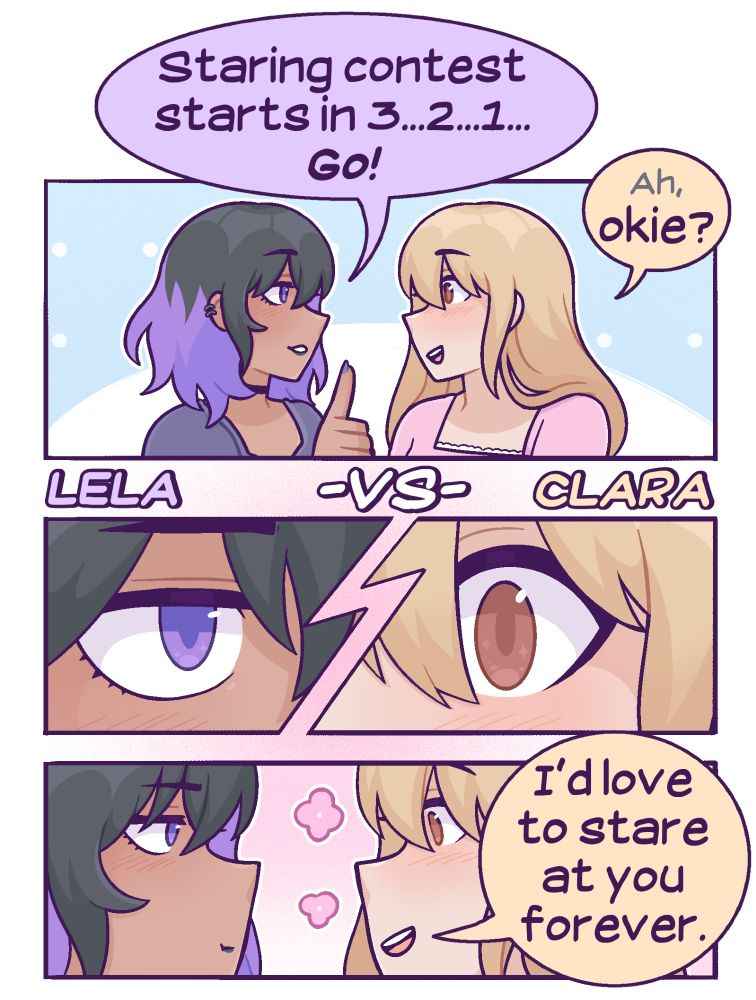 A SFW comic featuring Lela and Clara. Lela goes, "Staring contest starts in 3...2...1...go!" Clara answers with a confused but on-board, "Ah, okie?" They start staring at each other without blinking, and Clara says, "I'd love to stare at you forever."  