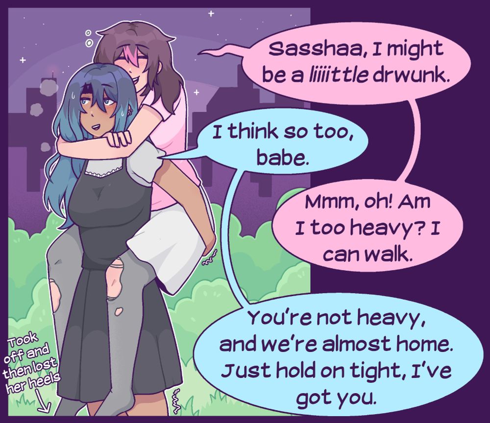 A SFW comic featuring Sasha and her girlfriend Emma. Sasha is walking home from the club, carrying Emma on her back. Emma mumbles, "Sassshaaa, I might be a liiiittle drwunk." Sasha smiles and responds, "I think so too, babe." "Mmm, oh! Am I too heavy? I can walk," Emma offers. "You're not heavy," Sasha says, "and we're almost home. Just hold on tight, I've got you."
