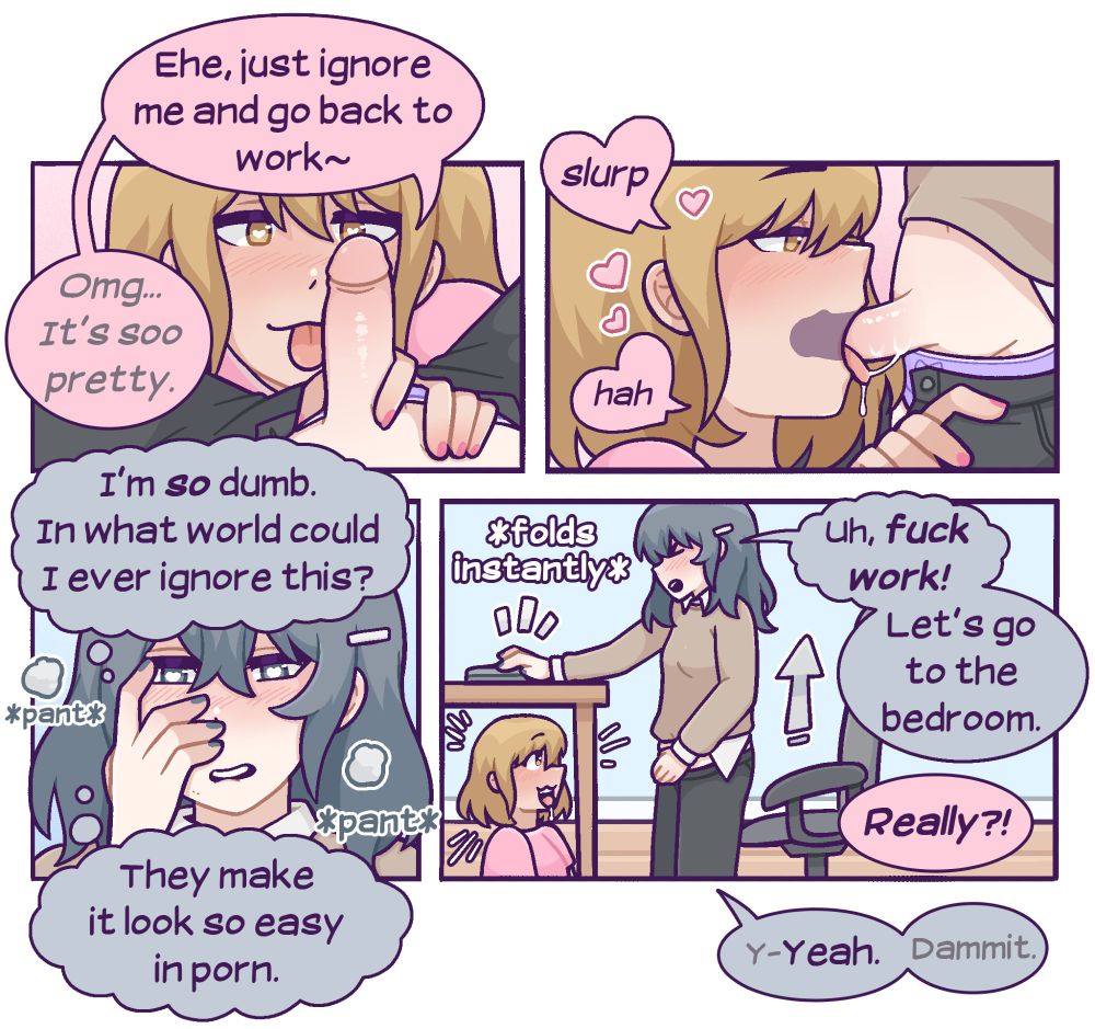 Sunny fishes Nova out of the pants and cheekily says, "ehe, just ignore me and go back to work~ Omg...it's so pretty." She puts Nova in her mouth and is obviously very into it, moaning softly. Nova, meanwhile, cannot focus at all and is panting. She thinks, "I'm SO dumb. In what world could I ever ignore this? They make it look so easy in porn." Nova folds and stands up, shutting her laptop, "uh, fuck work! Let's go to the bedroom." "Really?!" Sunny asks excitedly. "Y-Yeah," Nova pants, "dammit."  