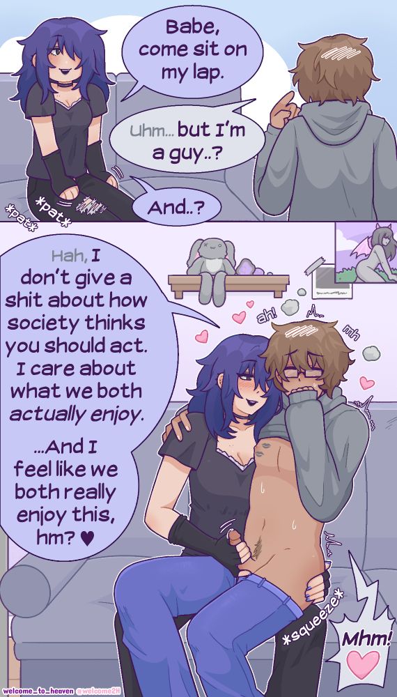 A NSFW comic featuring a girlfriend and boyfriend. A woman is sitting on a couch, and she pats her thighs while saying, "Babe, come sit on my lap." Her boyfriend hesitates, saying, "Uhm...but I'm a guy?" His GF responds with, "And..?" In the next panel, we see him sitting on her lap while getting a handjob, with lipstick lip marks on his chest, and his GF's other hand on his ass. While stroking him, she says, "I don't give a shit about how society thinks you should act. I care about what we both actually enjoy. ...And I feel like we both really enjoy this, hm? <3" He moans his assent. 