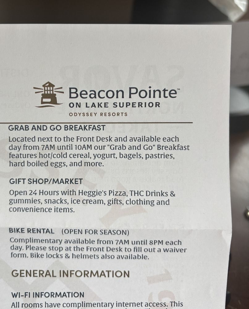 Beacon Pointe™ ON LAKE SUPERIOR&10;ODYSSEY RESORTS&10;GRAB AND GO BREAKFAST&10;Located next to the Front Desk and available each day from 7AM until 10AM our "Grab and Go" Breakfast features hot/cold cereal, yogurt, bagels, pastries, hard boiled eggs, and more.&10;GIFT SHOP/MARKET&10;Open 24 Hours with Heggie's Pizza, THC Drinks & gummies, snacks, ice cream, gifts, clothing and convenience items.&10;BIKE RENTAL (OPEN FOR SEASON)&10;Complimentary available from 7AM until 8PM each day. Please stop at the Front Desk to fill out a waiver form. Bike locks & helmets also available.