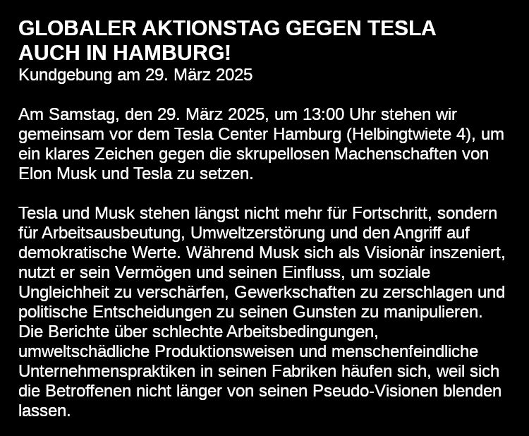 Weisser Text auf schwarzem Grund:
GLOBALER AKTIONSTAG GEGEN TESLA – AUCH IN HAMBURG!
Kundgebung am 29. März 2025

Am Samstag, den 29. März 2025, um 13:00 Uhr stehen wir gemeinsam vor dem Tesla Center Hamburg (Helbingtwiete 4), um ein klares Zeichen gegen die skrupellosen Machenschaften von Elon Musk und Tesla zu setzen.

Tesla und Musk stehen längst nicht mehr für Fortschritt, sondern für Arbeitsausbeutung, Umweltzerstörung und den Angriff auf demokratische Werte. Während Musk sich als Visionär inszeniert, nutzt er sein Vermögen und seinen Einfluss, um soziale Ungleichheit zu verschärfen, Gewerkschaften zu zerschlagen und politische Entscheidungen zu seinen Gunsten zu manipulieren. Die Berichte über schlechte Arbeitsbedingungen, umweltschädliche Produktionsweisen und menschenfeindliche Unternehmenspraktiken in seinen Fabriken häufen sich, weil sich die Betroffenen nicht länger von seinen Pseudo-Visionen blenden lassen.