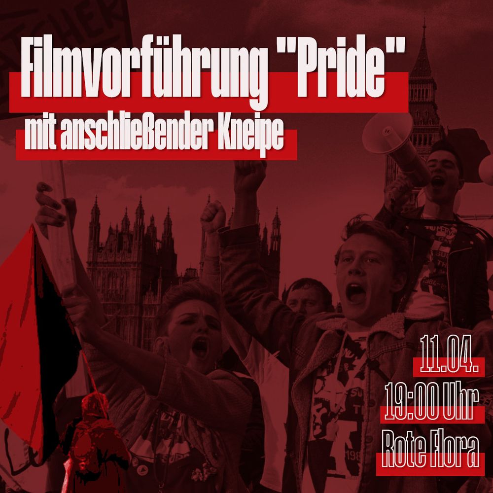 Weisser Text auf rot-schwarzem Hintergrund.
Text links oben: Filmvorfuehrung "Pride" mit anschliessender Kneipe
Text rechts unten: 11.04. 19:00 Uhr Rote Flora

Das Bild im Hintergrund ist ein Foto, das schwarz-rot eingefaerbt wurde. Eine Szene aus dem Film mit motivierten, rufenden Menschen mit Schildern auf einer Demo, vor dem Londoner Big Ben. Eine Person hat ein Megaphon.
Im Vordergrund als weiteres Bildelement eine Person mit schwarz-roter Fahne.
