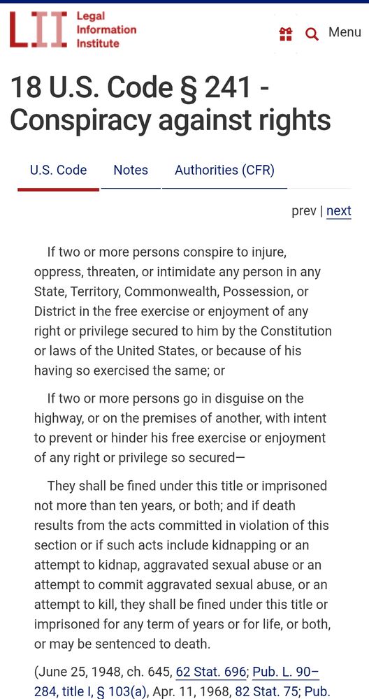 18 U.S. Code § 241 - Conspiracy against rights
If two or more persons conspire to injure, oppress, threaten, or intimidate any person in any State, Territory, Commonwealth, Possession, or District in the free exercise or enjoyment of any right or privilege secured to him by the Constitution or laws of the United States, or because of his having so exercised the same; or

If two or more persons go in disguise on the highway, or on the premises of another, with intent to prevent or hinder his free exercise or enjoyment of any right or privilege so secured—

They shall be fined under this title or imprisoned not more than ten years, or both; and if death results from the acts committed in violation of this section or if such acts include kidnapping or an attempt to kidnap, aggravated sexual abuse or an attempt to commit aggravated sexual abuse, or an attempt to kill, they shall be fined under this title or imprisoned for any term of years or for life, or both, or may be sentenced to death.