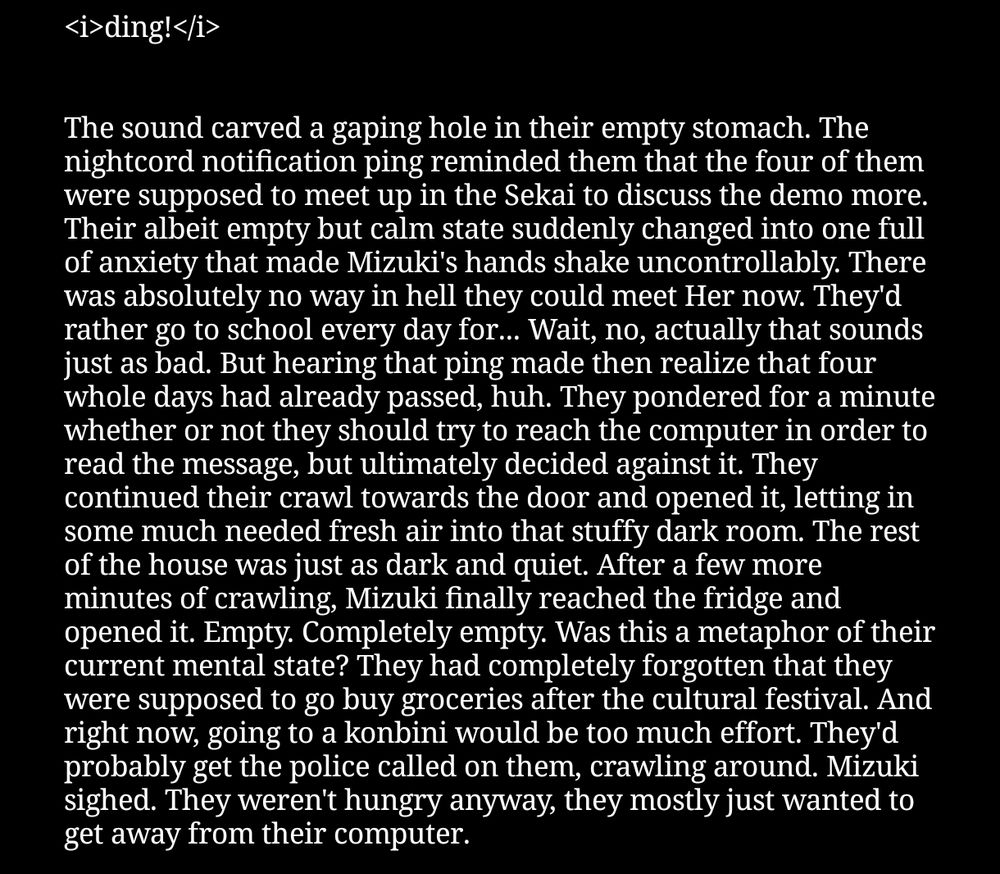 A screenshot of a fanfiction that reads:
<i>ding!</i>
 

The sound carved a gaping hole in their empty stomach. The nightcord notification ping reminded them that the four of them were supposed to meet up in the Sekai to discuss the demo more. Their albeit empty but calm state suddenly changed into one full of anxiety that made Mizuki's hands shake uncontrollably. There was absolutely no way in hell they could meet Her now. They'd rather go to school every day for... Wait, no, actually that sounds just as bad. But hearing that ping made then realize that four whole days had already passed, huh. They pondered for a minute whether or not they should try to reach the computer in order to read the message, but ultimately decided against it. They continued their crawl towards the door and opened it, letting in some much needed fresh air into that stuffy dark room. The rest of the house was just as dark and quiet. After a few more minutes of crawling, Mizuki finally reached the fridge and opened it. Empty. Completely empty. Was this a metaphor of their current mental state? They had completely forgotten that they were supposed to go buy groceries after the cultural festival. And right now, going to a konbini would be too much effort. They'd probably get the police called on them, crawling around. Mizuki sighed. They weren't hungry anyway, they mostly just wanted to get away from their computer.