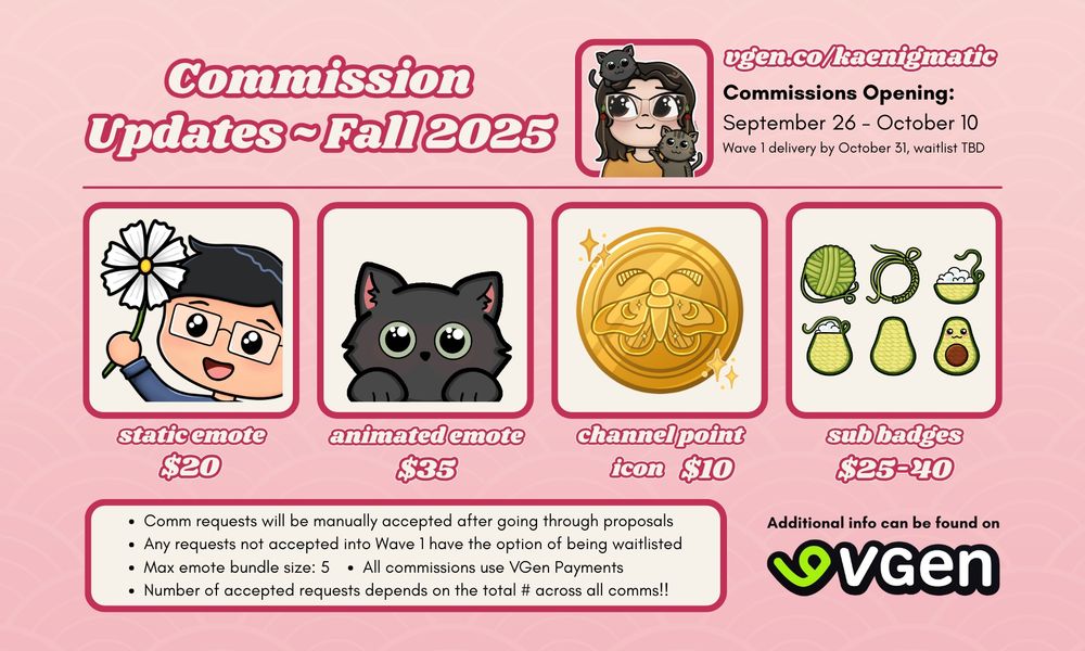 "Commission Updates ~ Fall 2025" "vgen.co/kaenigmatic; commissions opening: September 26 - October 10; Wave 1 delivery by October 31, waitlist TBD" Shows four different commission types, "Static emote $20, animated emote $35, channel point icon $10, sub badges $25-40" More into at the bottom says "Comm requests will be manually accepted after going through proposals - any requests not accepted into Wave 1 have the option of being waitlisted - Max emote bundle size 5 - All commissions use VGen payments - Number of accepted requests depends on the total # across all comms!!"  "Additional info can be found on VGen"