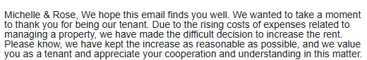 Michelle & Rose, We hope this email finds you well. We wanted to take a moment to thank you for being our tenant. Due to the rising costs of expenses related to managing a property, we have made the difficult decision to increase the rent. Please know, we have kept the increase as reasonable as possible, and we value you as a tenant and appreciate your cooperation and understanding in this matter.