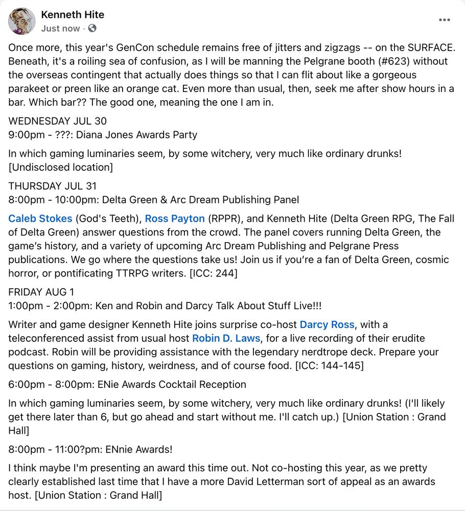 WEDNESDAY JUL 30
9:00pm - ???: Diana Jones Awards Party
In which gaming luminaries seem, by some witchery, very much like ordinary drunks! [Undisclosed location]

THURSDAY JUL 31
8:00pm - 10:00pm: Delta Green & Arc Dream Publishing Panel
Caleb Stokes (God's Teeth), Ross Payton (RPPR), and Kenneth Hite (Delta Green RPG, The Fall of Delta Green) answer questions from the crowd. The panel covers running Delta Green, the game’s history, and a variety of upcoming Arc Dream Publishing and Pelgrane Press publications. We go where the questions take us! Join us if you’re a fan of Delta Green, cosmic horror, or pontificating TTRPG writers. [ICC: 244]

FRIDAY AUG 1
1:00pm - 2:00pm: Ken and Robin Darcy Talk About Stuff Live!!!
Writer and game designer Kenneth Hite joins surprise co-host Darcy Ross, with a teleconferenced assist from usual host Robin D. Laws, for a live recording of their erudite podcast. Robin will be providing assistance with the legendary nerdtrope deck. Prepare your questions on gaming, history, weirdness, and of course food. [ICC: 144-145]

6:00pm - 8:00pm: ENie Awards Cocktail Reception
In which gaming luminaries seem, by some witchery, very much like ordinary drunks! (I'll likely get there later than 6, but go ahead and start without me. I'll catch up.) [Union Station : Grand Hall]

8:00pm - 11:00?pm: ENnie Awards!
I think maybe I'm presenting an award this time out. Not co-hosting this year, as we pretty clearly established last time that I have a more David Letterman sort of appeal as an awards host. [Union Station : Grand Hall]