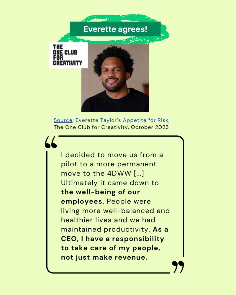 Everette (the CEO of Kickstarter) agrees!

"I decided to move us from a pilot to a more permanent move to the 4DWW [...] Ultimately it came down to the well-being of our employees. People were living more well-balanced and healthier lives and we had maintained productivity. As a CEO, I have a responsibility to take care of my people, not just make revenue.”

Source: Everette Taylor’s Appetite for Risk, The One Club for Creativity, October 2023