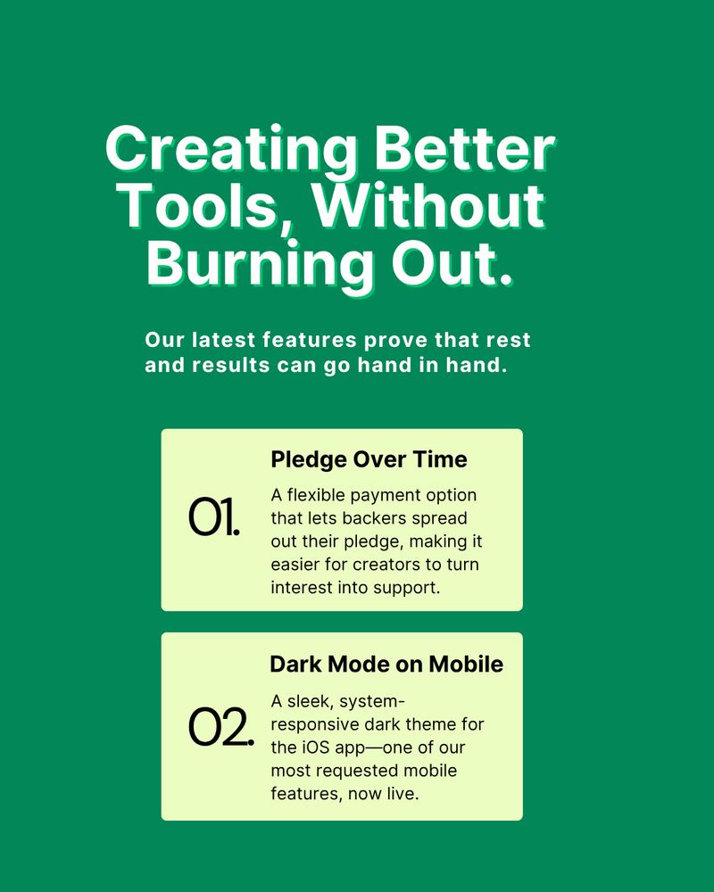 Creating Better Tools, Without Burning Out.

Our latest features prove that rest and results can go hand in hand.
1. Pledge Over Time: A flexible payment option that lets backers spread out their pledge, making it easier for creators to turn interest into support.
2. Dark Mode on Mobile: A sleek, system-responsive dark theme for the iOS app—one of our most requested mobile features, now live.