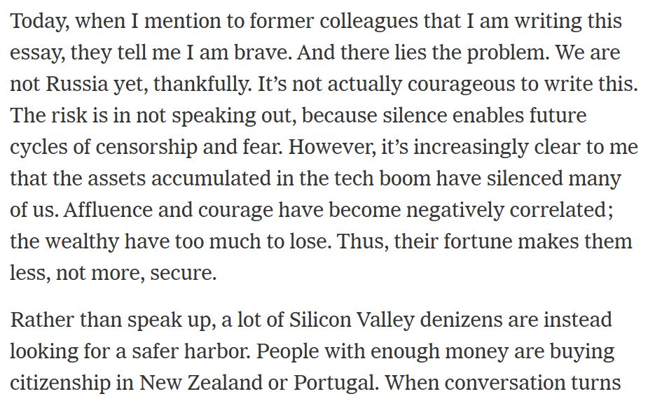 Today, when I mention to former colleagues that I am writing this essay, they tell me I am brave. And there lies the problem. We are not Russia yet, thankfully. It’s not actually courageous to write this. The risk is in not speaking out, because silence enables future cycles of censorship and fear. However, it’s increasingly clear to me that the assets accumulated in the tech boom have silenced many of us. Affluence and courage have become negatively correlated; the wealthy have too much to lose. Thus, their fortune makes them less, not more, secure.

Rather than speak up, a lot of Silicon Valley denizens are instead looking for a safer harbor. People with enough money are buying citizenship in New Zealand or Portugal.