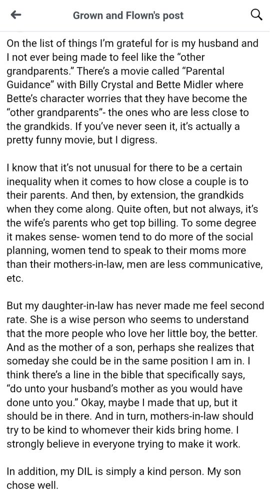 a screenshot of part of a FB post from "Grown and Flown"

"On the list of things I’m grateful for is my husband and I not ever being made to feel like the “other grandparents.” There’s a movie called “Parental Guidance” with Billy Crystal and Bette Midler where Bette’s character worries that they have become the “other grandparents”- the ones who are less close to the grandkids. If you’ve never seen it, it’s actually a pretty funny movie, but I digress.

I know that it’s not unusual for there to be a certain inequality when it comes to how close a couple is to their parents. And then, by extension, the grandkids when they come along. Quite often, but not always, it’s the wife’s parents who get top billing. To some degree it makes sense- women tend to do more of the social planning, women tend to speak to their moms more than their mothers-in-law, men are less communicative, etc.

But my daughter-in-law has never made me feel second rate. She is a wise person who seems to understand that the more people who love her little boy, the better. And as the mother of a son, perhaps she realizes that someday she could be in the same position I am in. I think there’s a line in the bible that specifically says, “do unto your husband’s mother as you would have done unto you.” Okay, maybe I made that up, but it should be in there. And in turn, mothers-in-law should try to be kind to whomever their kids bring home. I strongly believe in everyone trying to make it work.

In addition, my DIL is simply a kind person. My son chose well."