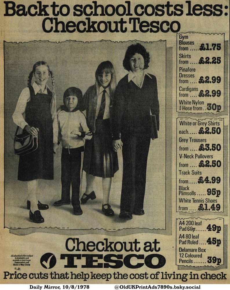 A black and white advert from a shop selling school uniforms and stationery. There are 4 children wearing school clothing. The advert lists a variety of school-related items at affordable prices.

Back to school costs less: Checkout Tesco

All advertised offers subject to availability and available at most larger Supermarkets and Home 'n' Wear Stores
Gym Blouses
from..... £1.75
Skirts
from ....
Pinafore
Dresses
£2.25
from.... £2.99
Cardigans
from.... £2.99
White Nylon
Hose from..30p
White or Grey Shirts
each..... £2.50
Grey Trousers
from .....£3.50
V-Neck Pullovers
from .... £2.50
Track Suits
from.....£4.99
Black
Plimsolls..... 95p
White Tennis Shoes
from .....£1.49
A4 200 leaf
Pad 69p......49p
A4 80 leaf
Pad Ruled ....45p
Delamare Box
12 Coloured
Pencils....... 39p
Price cuts that help keep the cost of living in check