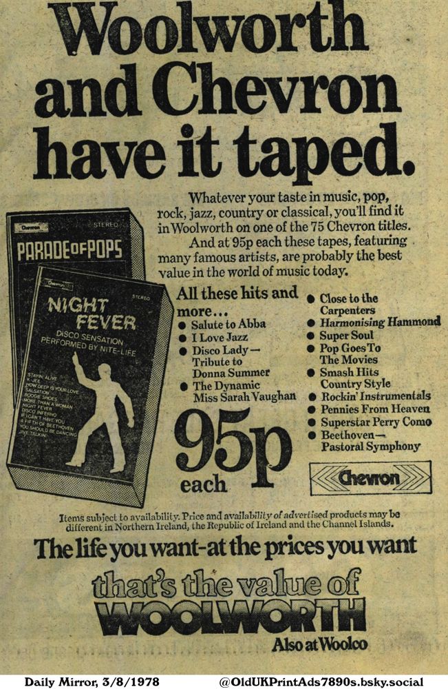 Advertisement for cassette tapes from Chevron available at Woolworth. These 75 titles feature pop, rock, jazz, country, and classical music with artists like Abba, Donna Summer, Perry Como and Beethoven.

Woolworth and Chevron have it taped.

Whatever your taste in music, pop, rock, jazz, country or classical, you'll find it in Woolworth on one of the 75 Chevron titles. And at 95p each these tapes, featuring many famous artists, are probably the best value in the world of music today.
All these hits and more...
Items subject to availability. Price and availability of advertised products may be different in Northern Ireland, the Republic of Ireland and the Channel Islands.
The life you want-at the prices you want