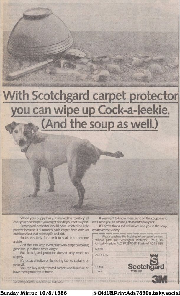 Advertisement for a carpet protector that allows you to clean up any mess, including pet accidents and food spills. It claims to protect carpets and furniture from stains.

With Scotchgard carpet protector
you can wipe up Cock-a-leekie.
(And the soup as well.)

When your puppy has just marked his 'territory' all over your new carpet, you might decide your pet is a pest.
Scotchgard protector would have resisted his little present because it surrounds each carpet fibre with an invisible shield that resists spills and dirt.
So it's less likely for a leak to soak in to become a stain.
And that can keep even pure wool carpets looking good for up to three times longer.
But Scotchgard protector doesn't only work on carpets.
It's just as effective on furnishing fabrics, curtains, or even silk.
You can buy ready treated carpets and furniture or have them protected at home.
3M, Scotchgard and the Castle device are Trademarks.
If you want to know more, send off the coupon and we'll send you an amazing demonstration pack.
It'll prove that a spill will never land you in the soup, whatever the variety.
Please send me the Scotchgard protector demonstration pack. To: 'Scotchgard' Protector (CMP), ЗМ United Kingdom PLC, FREEPOST, Bracknell RG12 1BR.
NAME:
ADDRESS:
CODE:
SM1