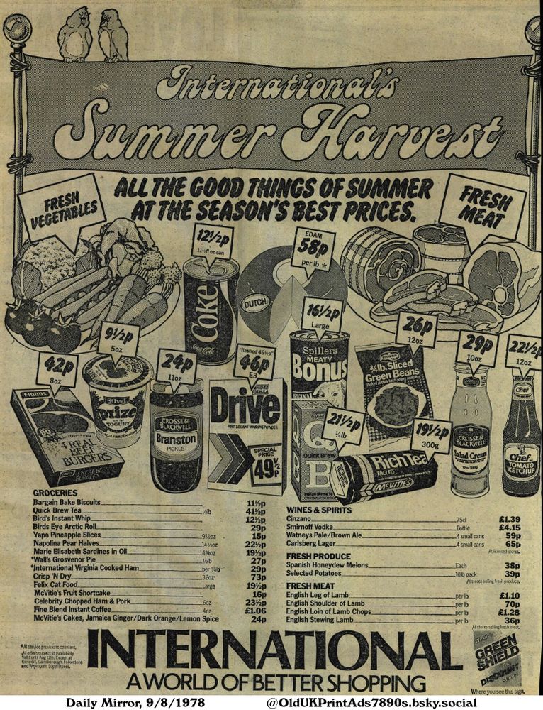 This black and white advertisement showcases a variety of summer harvest groceries, fresh produce, meats, wines, and spirits at discounted prices. Groceries include biscuits, tea, yogurt, and pickles. Fresh produce and meat are also prominently featured, alongside the price of spirits. The image is promoting affordable, diverse options for summer shopping.

International's Summer Harvest
ALL THE GOOD THINGS OF SUMMER AT THE SEASON'S BEST PRICES

*At service provisions counters. All offers subject to availability. Valid until Aug 12th. Except at Gosport, Gainsborough, Folkestone and Weymouth Superstores.
INTERNATIONAL
AWORLD OF BETTER SHOPPING
We give GREEN SHIELD The DISCOUNT stamp Where you see this sign.