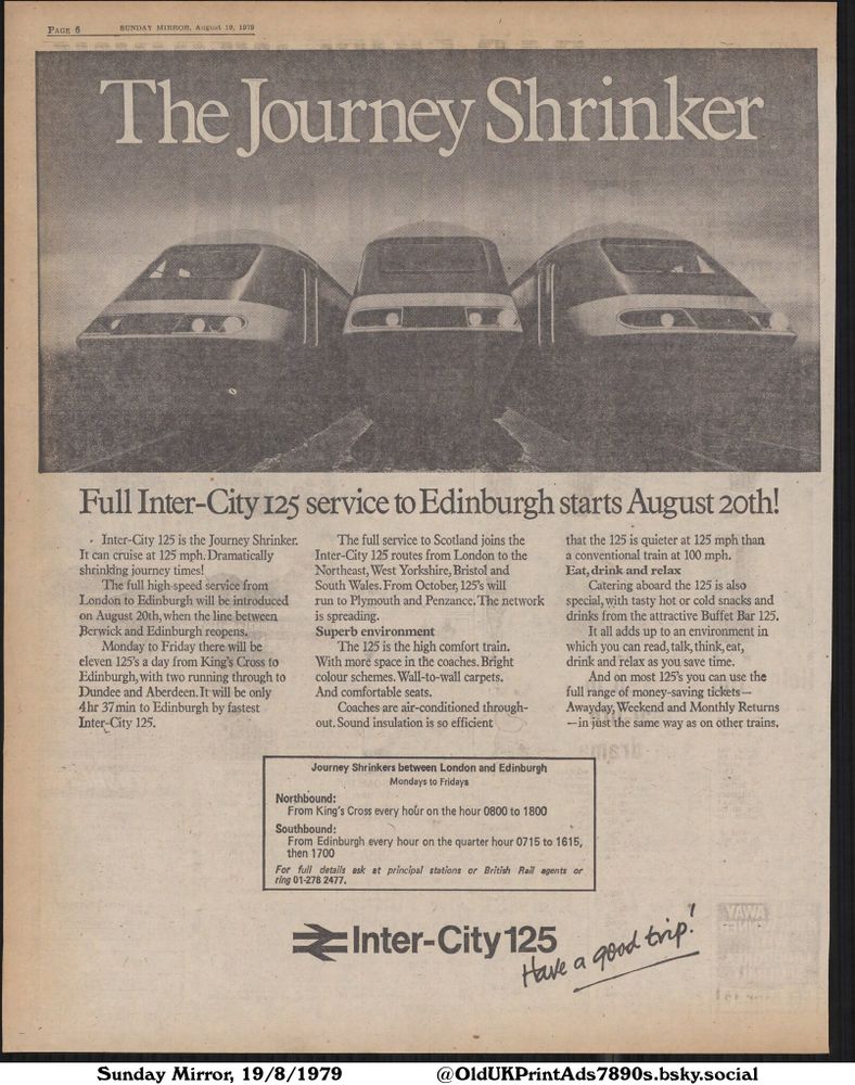 This advertisement promotes the new Inter-City 125 high-speed train service to Edinburgh starting on August 20th. The ad emphasizes the train's speed, comfort, and available catering, highlighting its air-conditioned coaches, comfortable seats, and buffet bar. The service runs from London to Edinburgh and also serves areas like Dundee and Aberdeen. Passengers can purchase various tickets for travel on these trains.

The Journey Shrinker

PAGE 6
SUNDAY MIRROR, August 19, 1979
Full Inter-City 125 service to Edinburgh starts August 20th!
• Inter-City 125 is the Journey Shrinker.
It can cruise at 125 mph. Dramatically
shrinking journey times!
The full high-speed service from
London to Edinburgh will be introduced
on August 20th, when the line between
Berwick and Edinburgh reopens.
Monday to Friday there will be
eleven 125's a day from King's Cross to
Edinburgh, with two running through to
Dundee and Aberdeen. It will be only
4hr 37 min to Edinburgh by fastest
Inter-City 125.
The full service to Scotland joins the
Inter-City 125 routes from London to the
Northeast, West Yorkshire, Bristol and
South Wales. From October, 125's will
run to Plymouth and Penzance. The network
is spreading.
Superb environment
The 125 is the high comfort train.
With more space in the coaches. Bright
colour schemes. Wall-to-wall carpets.
And comfortable seats.
Coaches are air-conditioned through-
out. Sound insulation is so efficient
that the 125 is quieter at 125 mph than
a conventional train at 100 mph.
Eat, drink and relax
Catering aboard the 125 is also
special, with tasty hot or cold snacks and
drinks from the attractive Buffet Bar 125.
It all adds up to an environment in
which you can read, talk, think, eat,
drink and relax as you save time.
And on most 125's you can use the
full range of money-saving tickets-
Awayday, Weekend and Monthly Returns
-in just the same way as on other trains.
Journey Shrinkers between London and Edinburgh
Mondays to Fridays
Northbound:
From King's Cross...
