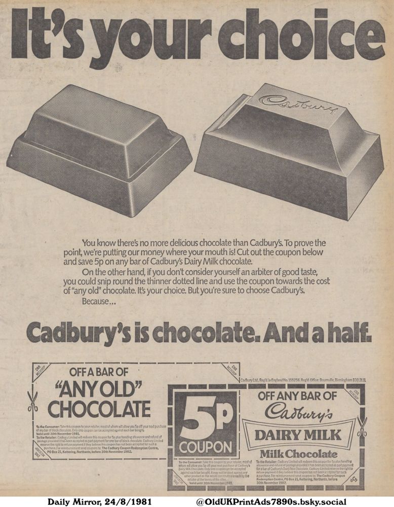 This is a black-and-white advertisement that compares Cadbury's Dairy Milk Chocolate to generic chocolate bars. The ad features two chocolate bars, one labelled 'Cadbury' and the other generic. It includes two coupons: one for 5p off Cadbury's Dairy Milk and one for 5p off 'any old' chocolate.

It's your choice

You know there's no more delicious chocolate than Cadbury's. To prove the
point, we're putting our money where your mouth is! Cut out the coupon below
and save 5p on any bar of Cadbury's Dairy Milk chocolate.
On the other hand, if you don't consider yourself an arbiter of good taste,
you could snip round the thinner dotted line and use the coupon towards the cost
of "any old" chocolate. It's your choice. But you're sure to choose Cadbury's.
Because...
To the Consumer: Take this coupon to your retailer, most of whom will allow you 5p off your next purchase
of any bar of block chocolate. Only one coupon can be accepted against each bar bought.
Valid until 30th November 1981.
To the Retailer: Cadbury Limited will redeem this coupon for 5p plus handling allowance and refund of
postage provided it has been accepted as part payment for one bar of block chocolate. Cadbury Limited
reserve the right to refuse payment if they believe this coupon has not been accepted for such a
purchase. For reimbursement send coupons to: The Cadbury Coupon Redemption Centre,
O Box 21. Kettering, Northants, before 30th November 1982,
To the Consumer: Take this coupon to your retailer, most of
whom will allow you 5p off your next purchase of Cadbury's
Dairy Milk Chocolate. Only one coupon can be accepted
against each bar bought, it may not be used against any
other product as this would constitute a breach by the
retailer of the terms of the offer.
Valid until 30th November 1981.
To the Retailer: Cadbury Limited will redeem this coupon for 5p plus handling
allowance and refund of postage provided it has been accepted as part payment
for a bar of Cadbury's Dairy Milk Chocolate....