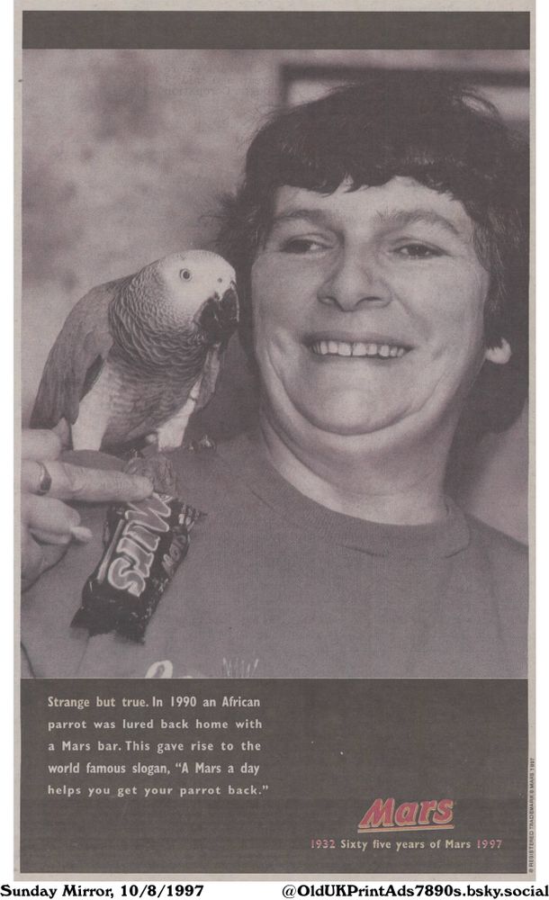 This black-and-white ad from Mars shows a woman holding a Mars bar with a parrot perched on her shoulder. It tells the "strange but true" story of how in 1990, an African parrot was lured back home with a Mars bar, giving rise to the slogan.

A Mars a day helps you get your parrot back.

Strange but true. In 1990 an African parrot was lured back home with a Mars bar. This gave rise to the world famous slogan, "A Mars a day helps you get your parrot back." 
1932 Sixty five years of Mars 1997
