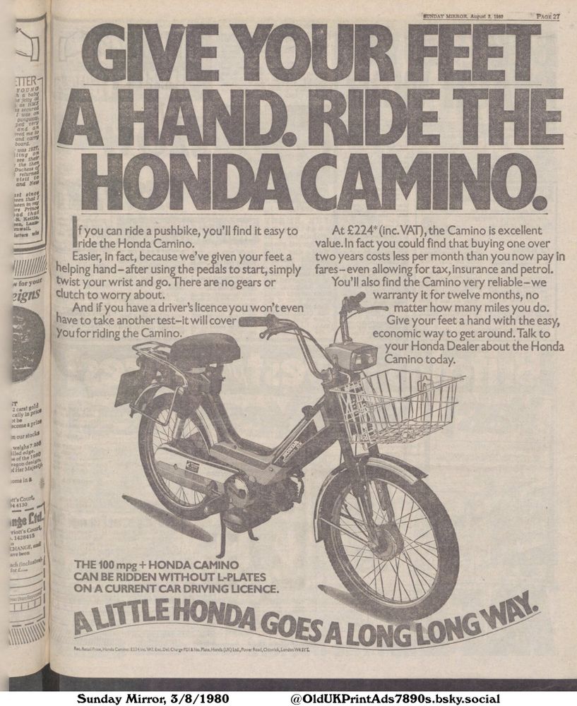 An advertisement for the Honda Camino motorcycle, highlighting its ease of use and affordability. It emphasizes that it can be ridden without L-plates on a current car driving license.

GIVE YOUR FEET
A HAND. RIDE THE
HONDA CAMINO.

If you can ride a pushbike, you'll find it easy to
ride the Honda Camino.
Easier, in fact, because we've given your feet a
helping hand-after using the pedals to start, simply
twist your wrist and go. There are no gears or
clutch to worry about.
And if you have a driver's licence you won't even
have to take another test-it will cover
you for riding the Camino.
At £224* (inc. VAT), the Camino is excellent
value. In fact you could find that buying one over
two years costs less per month than you now pay in
fares-even allowing for tax, insurance and petrol.
You'll also find the Camino very reliable-we
warranty it for twelve months, no
matter how many miles you do.
Give your feet a hand with the easy,
economic way to get around. Talk to
your Honda Dealer about the Honda
Camino today.