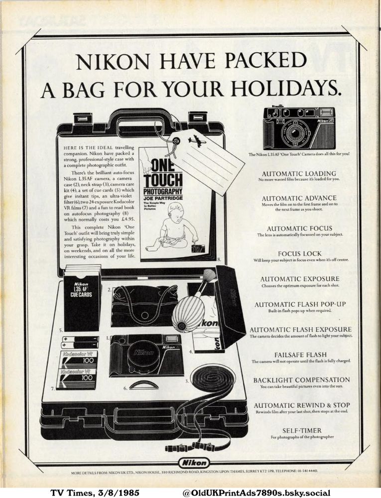 A professional-style camera case is packed with an autofocus camera, film, photography book, and other accessories. The camera offers automatic loading, advance, focus, and exposure. It also features a pop-up flash, backlight compensation, and self-timer.

NIKON HAVE PACKED
A BAG FOR YOUR HOLIDAYS.

HERE IS THE IDEAL travelling
companion. Nikon have packed a
strong, professional-style case with
a complete photographic outfit.
There's the brilliant auto-focus
Nikon L35AF camera, a camera
case (2), neck strap (3), camera care
kit (4), a set of cue cards (5) which
give instant tips, an ultra-violet
filter (6), two 24 exposure Kodacolor
VR films (7) and a fun to read book
on autofocus photography (8)
which normally costs you £4.95.
This complete Nikon 'One
Touch' outfit will bring truly simple
and satisfying photography within
your grasp. Take it on holidays,
on weekends, and on all the more
interesting occasions of your life.
The Nikon L35 AF 'One Touch' Camera does all this for you!
AUTOMATIC LOADING
No more wasted film because it's loaded for you.
AUTOMATIC ADVANCE
Moves the film on to the first frame and on to
the next frame as you shoot.
AUTOMATIC FOCUS
The lens is automatically focussed on your subject.
FOCUS LOCK
Will keep your subject in focus even when it's off centre.
AUTOMATIC EXPOSURE
Chooses the optimum exposure for each shot.
AUTOMATIC FLASH POP-UP
Built-in flash pops up when required.
AUTOMATIC FLASH EXPOSURE
The camera decides the amount of flash to light your subject.
FAILSAFE FLASH
The camera will not operate until the flash is fully charged.
BACKLIGHT COMPENSATION
You can take beautiful pictures even into the sun.
AUTOMATIC REWIND & STOP
Rewinds film after your last shot, then stops at the end.
SELF-TIMER
For photographs of the photographer
MORE DETAILS FROM: NIKON UK LTD., NIKON HOUSE, 380 RICHMOND ROAD, KINGSTON UPON THAMES, SURREY KT2 5PR. TELEPHONE: 01-541 4440.