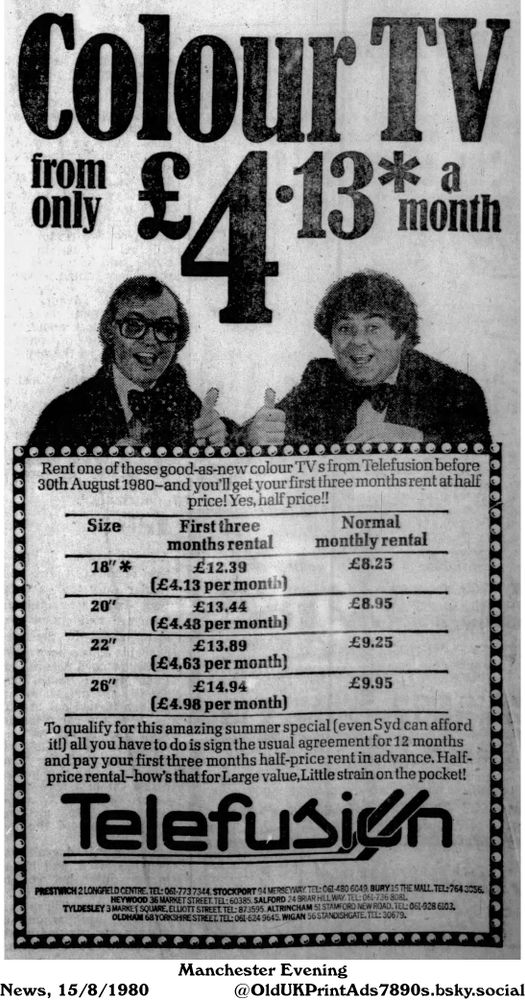A vintage newspaper advertisement advertises the rental of color televisions from Telefusion. The advertisement mentions a summer special where one can rent a good-as-new color TV before August 30th, 1980, and get the first three months at half price if they sign an agreement for 12 months. The advert also includes size and price information.

Colour TV from only £4•13* a month

Rent one of these good-as-new colour TV s from Telefusion before
30th August 1980-and you'll get your first three months rent at half
price! Yes, half price!!
Size First three Normal
months rental monthly rental
18"* £12.39 £8.25
(£4.13 per month)
20" £13.44 £8.95
(£4.48 per month)
22" £13.89 £9.25
(£4,63 per month)
26" £14.94 £9.95
(£4.98 per month)
To qualify for this amazing summer special (even Syd can afford
it!) all you have to do is sign the usual agreement for 12 months
and pay your first three months half-price rent in advance. Half-
price rental-how's that for Large value, Little strain on the pocket!
PRESTWICH 2 LONGFIELD CENTRE. TEL: 061-7737344. STOCKPORT 94 MERSEYWAY. TEL: 061-480 6049. BURY 15 THE MALL. TEL: 7643056.
HEYWOOD 36 MARKET STREET. TEL: 60385. SALFORD 24 BRIAR HILL WAY. TEL: 061-736 8081.
TYLDESLEY 3 MARKET SQUARE, ELLIOTT STREET. TEL: 873595. ALTRINCHAM 51 STAMFORD NEW ROAD. TEL: 061-928 6103.
OLDHAM 68 YORKSHIRE STREET. TEL: 061-624 9645. WIGAN 56 STANDISHGATE. TEL: 30679.