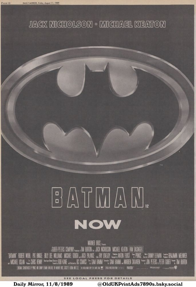 A black and white newspaper advertisement for the Batman movie starring Jack Nicholson and Michael Keaton. It features the Batman logo, a release date with the text 'NOW' and the credits for cast and production staff.

BATMAN.

DAILY MIRROR, Friday, August 11, 1989
WARNER BROS. Presents
A GUBER-PETERS COMPANY Protection A TIM BURTON FILM JACK NICHOLSON MICHAEL KEATON KIM BASINGER
ROBERT WUHL PAT HINGLE BILLY DEE WILLIAMS MICHAEL GOUGH and JACK PALANCE RAY LOVEJOY Production ANTON FURST Songs PRINCE Music DANNY ELFMAN Benjamin Melniker
Based upon Batman Characters
Created by BOB KANE and Published by DC COMICS Story SAM HAMM Screenplay SAM HAMM and WARREN SKAAREN Executive JON PETERS PETER GUBER Directed TIM BURTON
ORIGINAL SOUNDTRACKS BY PRINCE AND DANNY ELFMAN AVAILABLE ON WARNER BROS. CASSETTE ALBUM AND C.D. THE OFFICIAL INSIDE STORY OF THE MOVE FROM THE OFFICIAL NONELIZATION FROM Futura PANAVISION
TM AND C 1964 DC COMICS INC
DO DOLBY STEREO
IN SELECTED THEATRES
SEE LOCAL PRESS FOR DETAILS